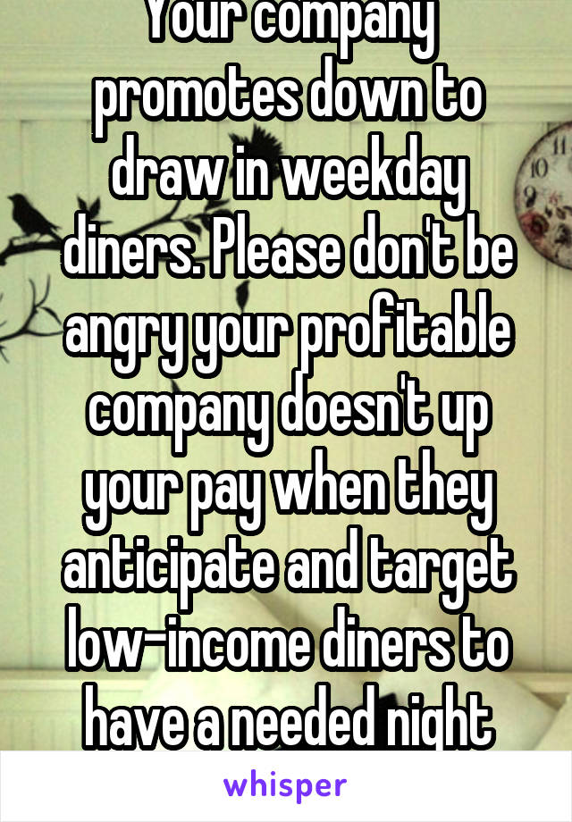 Your company promotes down to draw in weekday diners. Please don't be angry your profitable company doesn't up your pay when they anticipate and target low-income diners to have a needed night out.