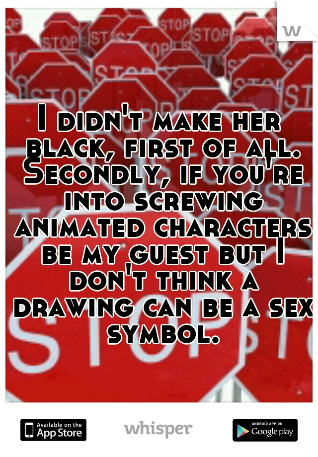 I didn't make her black, first of all. Secondly, if you're into screwing animated characters be my guest but I don't think a drawing can be a sex symbol.