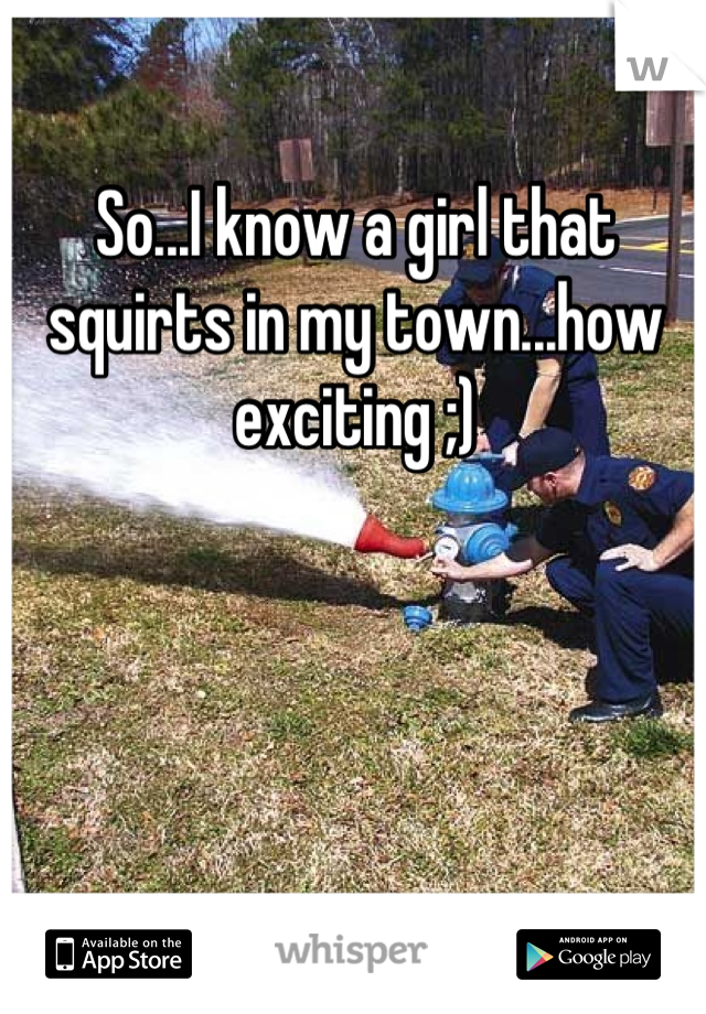 So...I know a girl that squirts in my town...how exciting ;)