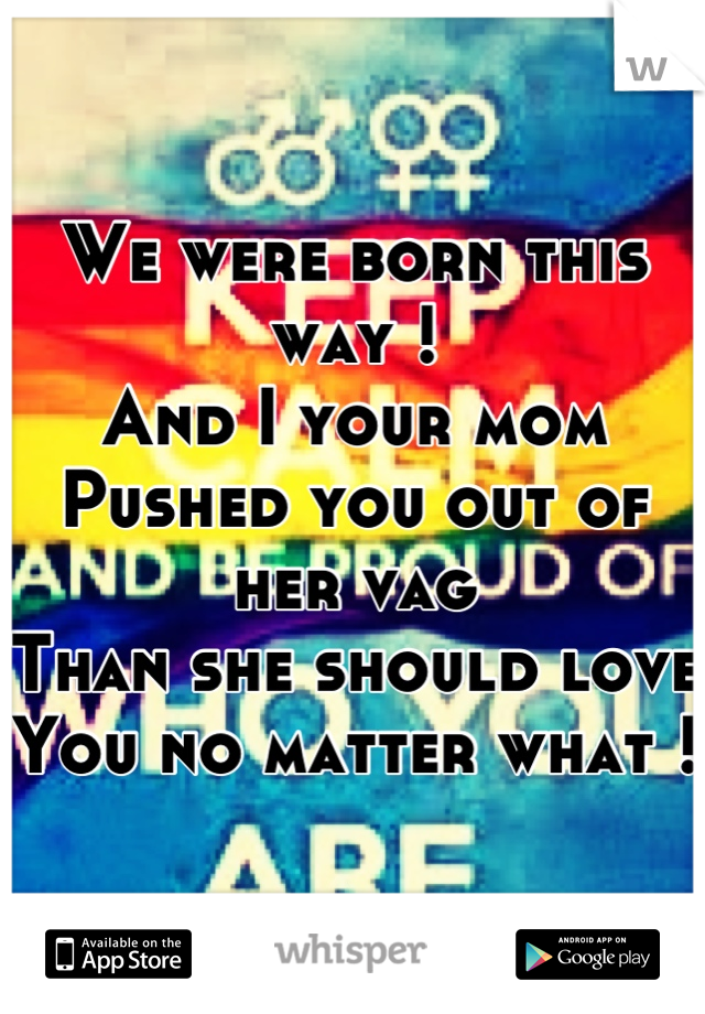 We were born this way ! 
And I your mom 
Pushed you out of her vag 
Than she should love 
You no matter what ! 
