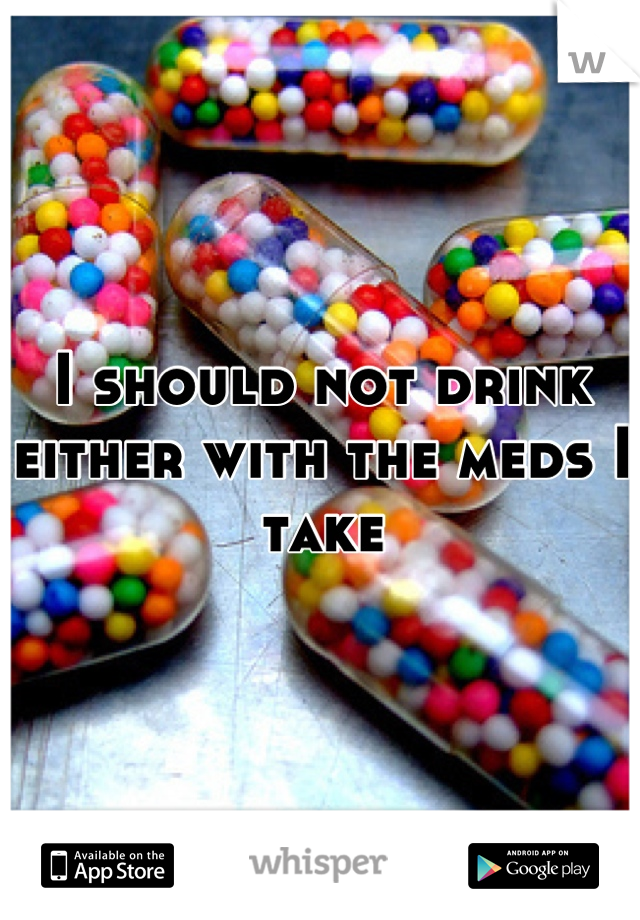 I should not drink either with the meds I take