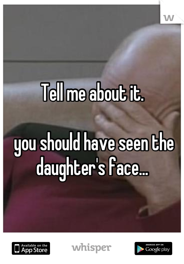 Tell me about it.

 you should have seen the daughter's face...