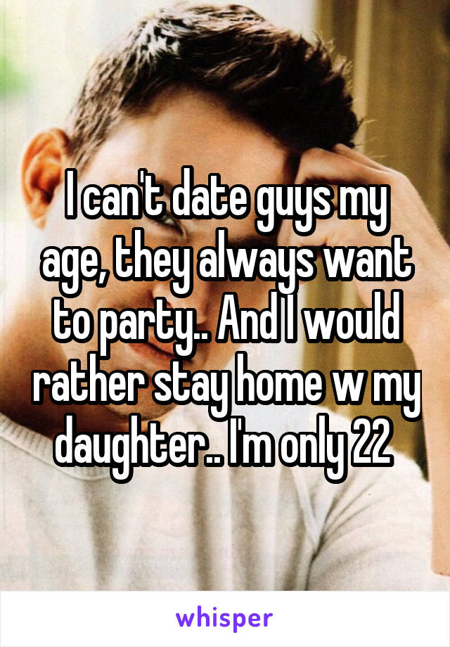 I can't date guys my age, they always want to party.. And I would rather stay home w my daughter.. I'm only 22 
