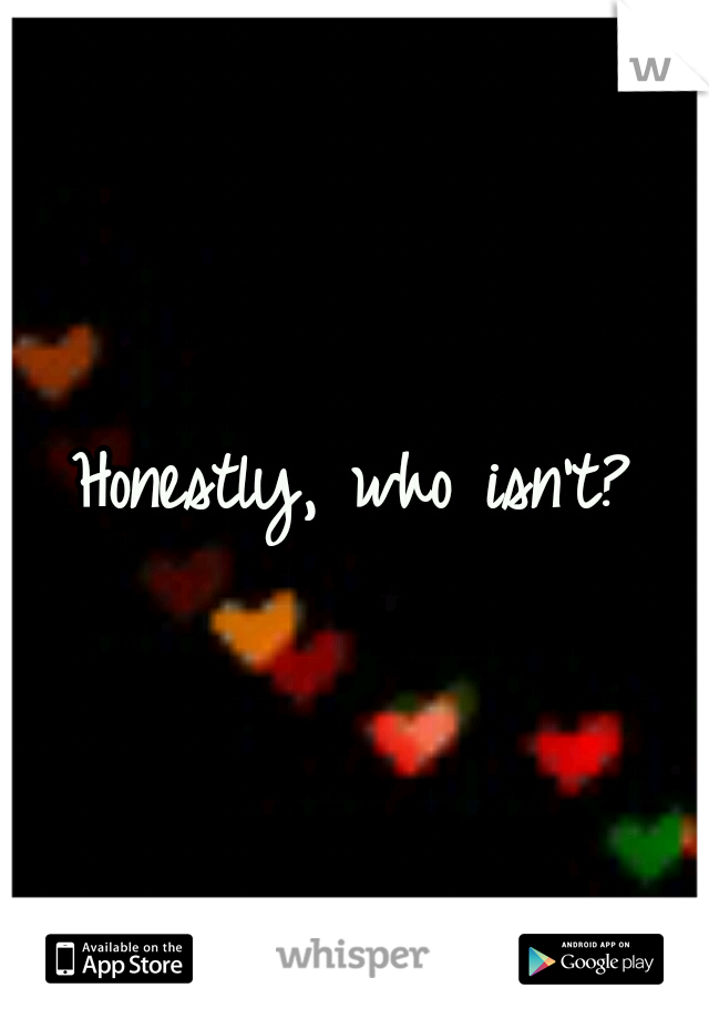 Honestly, who isn't?