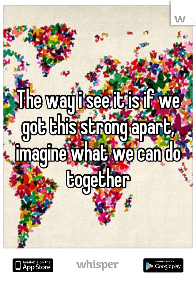 The way i see it is if we got this strong apart, imagine what we can do together