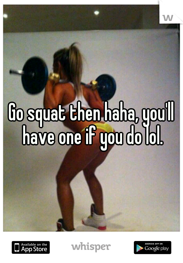 Go squat then haha, you'll have one if you do lol.
