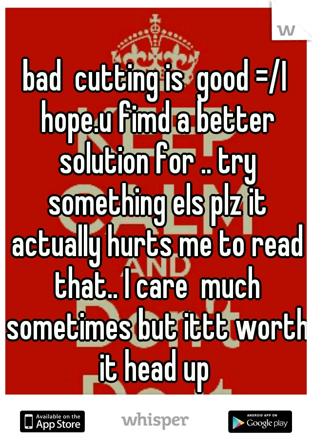 bad  cutting is  good =/I hope.u fimd a better solution for .. try something els plz it actually hurts me to read that.. I care  much sometimes but ittt worth it head up 