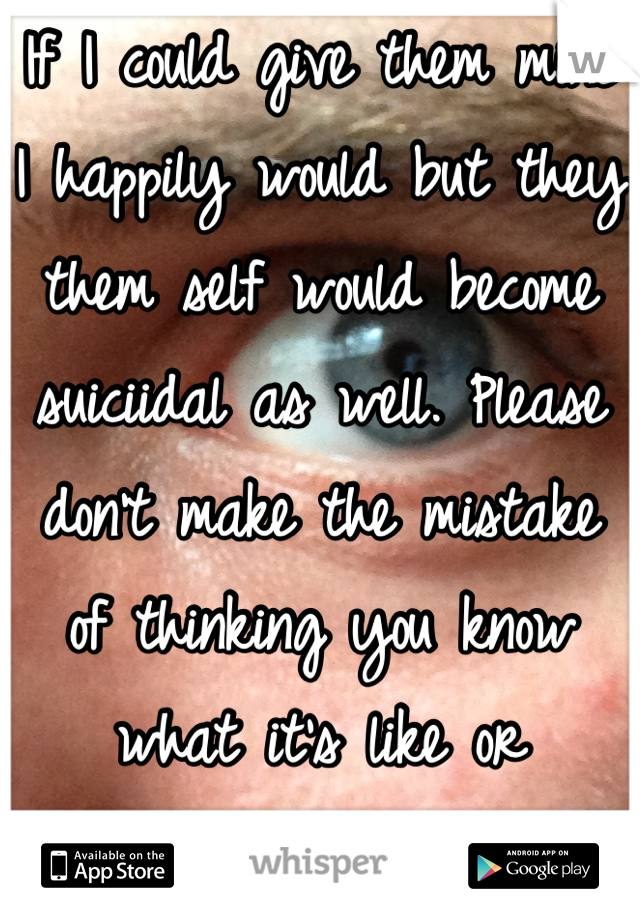 If I could give them mine I happily would but they them self would become suiciidal as well. Please don't make the mistake of thinking you know what it's like or pretending to care. 