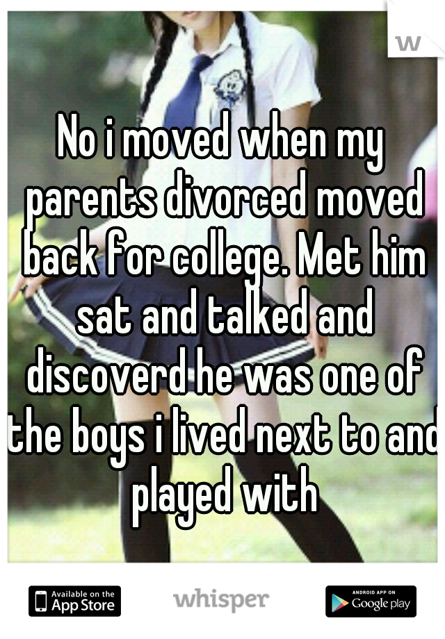 No i moved when my parents divorced moved back for college. Met him sat and talked and discoverd he was one of the boys i lived next to and played with