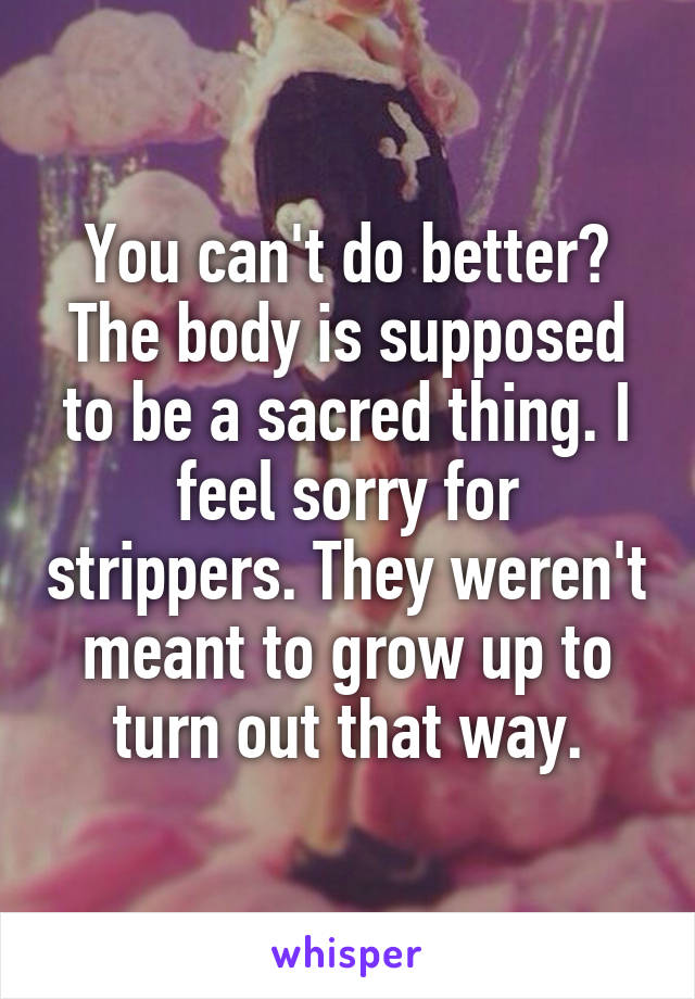 You can't do better? The body is supposed to be a sacred thing. I feel sorry for strippers. They weren't meant to grow up to turn out that way.