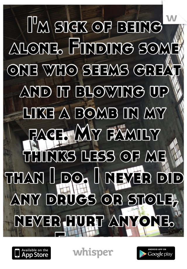 I'm sick of being alone. Finding some one who seems great and it blowing up like a bomb in my face. My family thinks less of me than I do. I never did any drugs or stole, never hurt anyone. Fuck life.