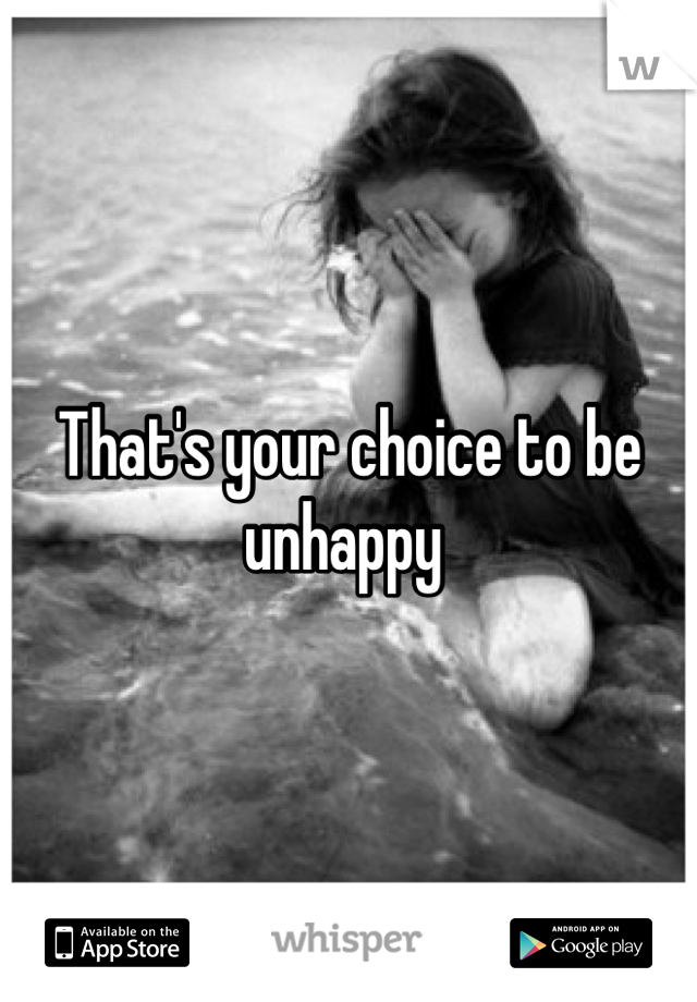 That's your choice to be unhappy 