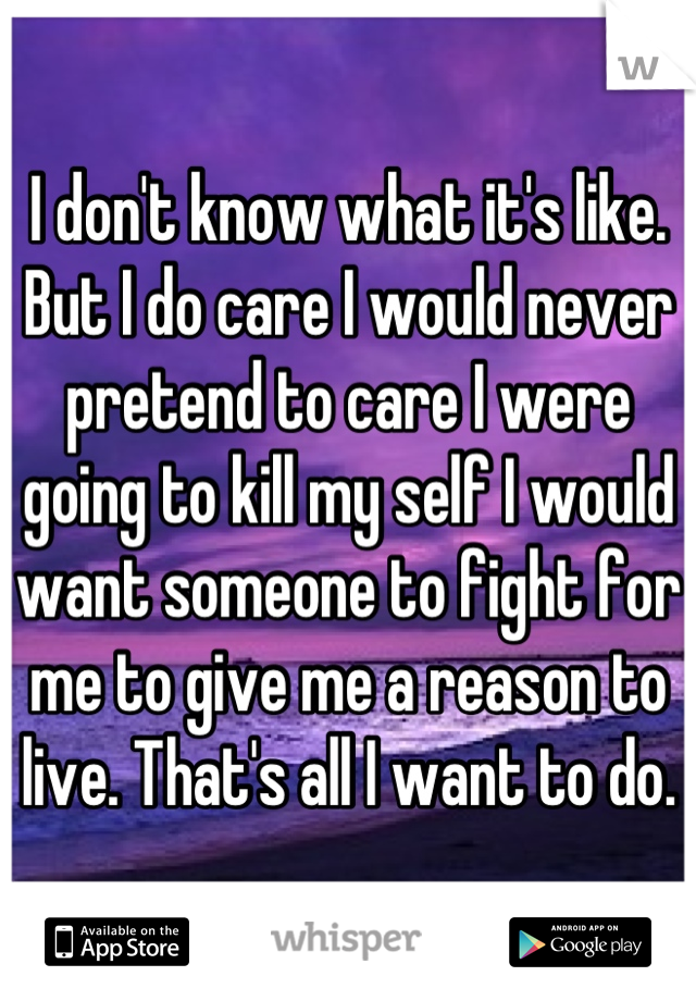 I don't know what it's like. But I do care I would never pretend to care I were going to kill my self I would want someone to fight for me to give me a reason to live. That's all I want to do.