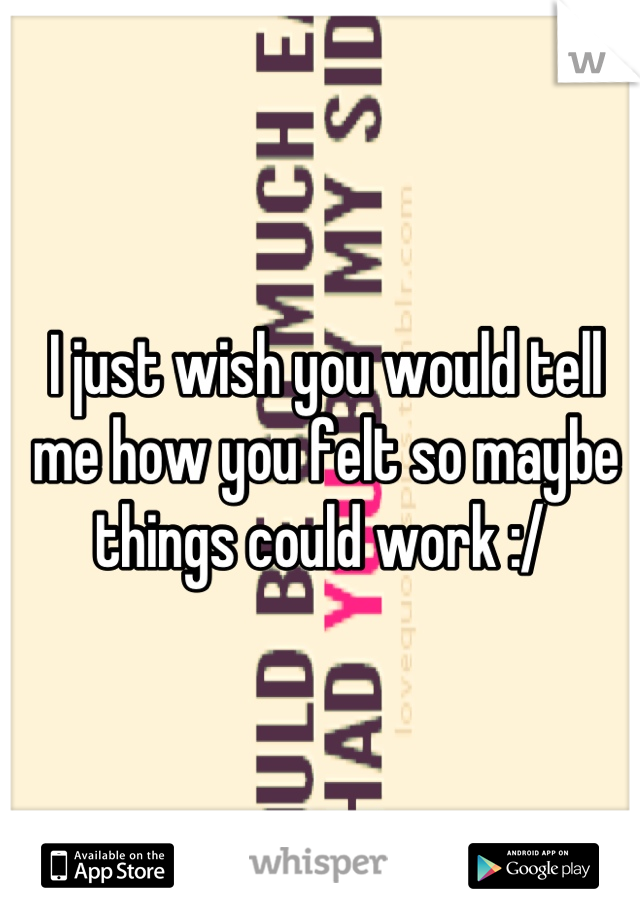 I just wish you would tell me how you felt so maybe things could work :/ 