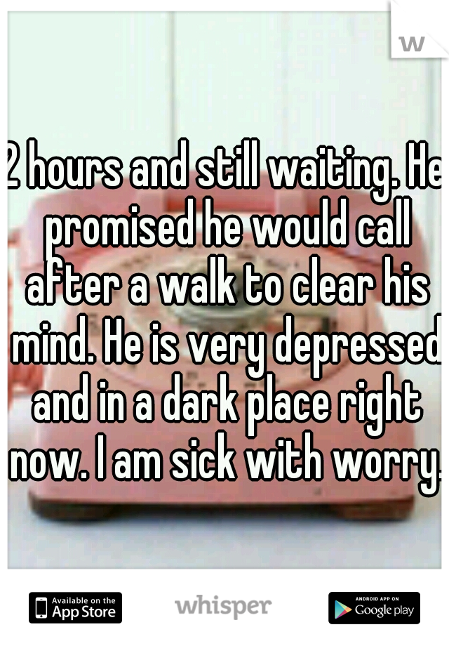 2 hours and still waiting. He promised he would call after a walk to clear his mind. He is very depressed and in a dark place right now. I am sick with worry.