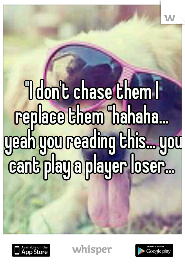 "I don't chase them I replace them "hahaha...  yeah you reading this... you cant play a player loser... 