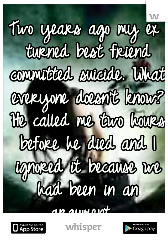 Two years ago my ex turned best friend committed suicide. What everyone doesn't know? He called me two hours before he died and I ignored it because we had been in an argument....