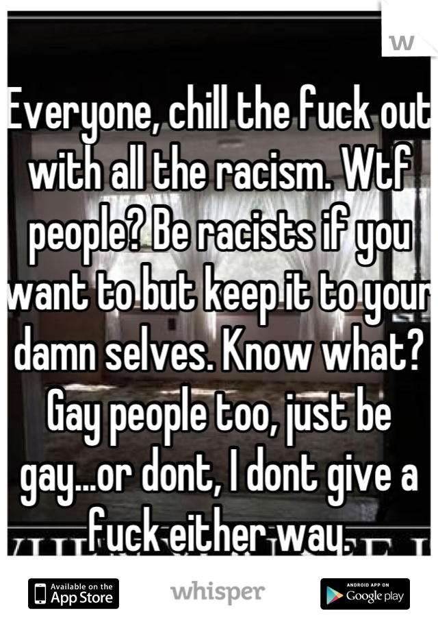 Everyone, chill the fuck out with all the racism. Wtf people? Be racists if you want to but keep it to your damn selves. Know what? Gay people too, just be gay...or dont, I dont give a fuck either way.