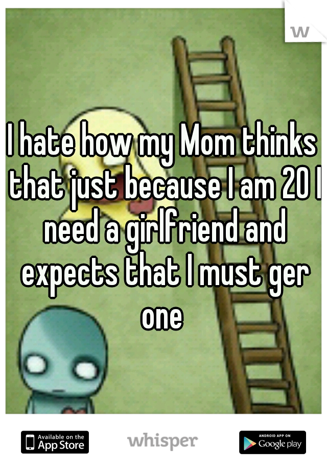 I hate how my Mom thinks that just because I am 20 I need a girlfriend and expects that I must ger one 