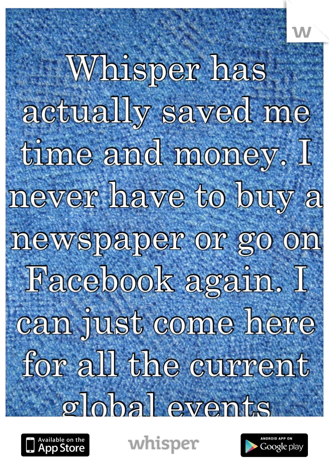 Whisper has actually saved me time and money. I never have to buy a newspaper or go on Facebook again. I can just come here for all the current global events