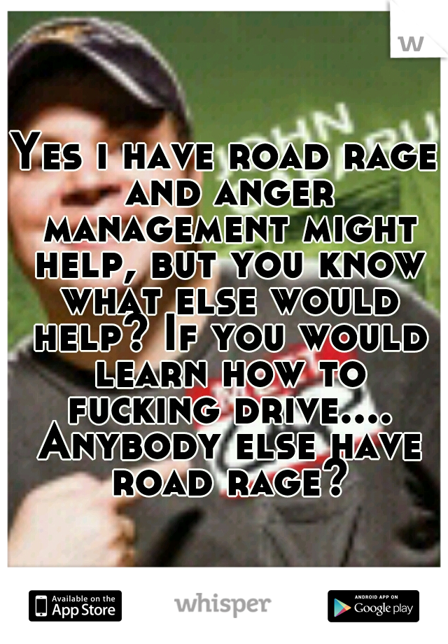 Yes i have road rage and anger management might help, but you know what else would help? If you would learn how to fucking drive.... Anybody else have road rage?
