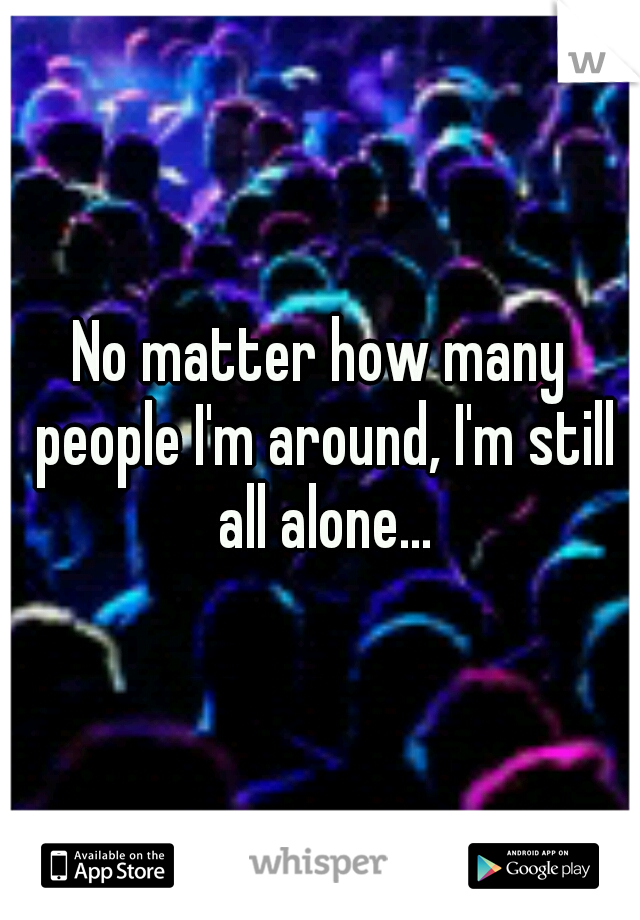No matter how many people I'm around, I'm still all alone...