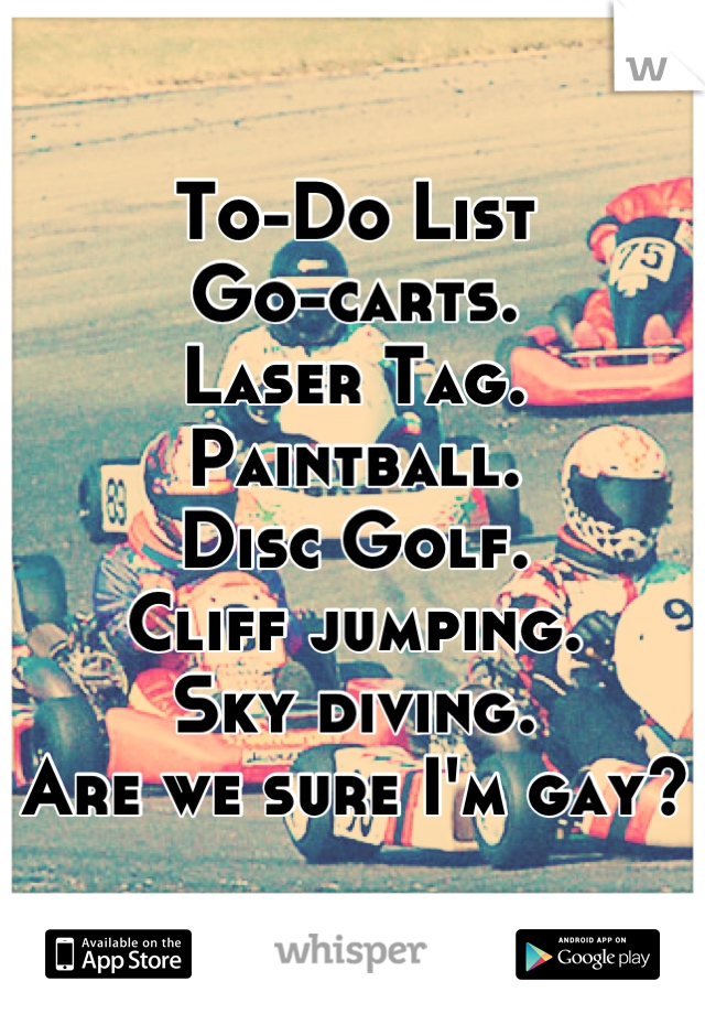 To-Do List
Go-carts.
Laser Tag.
Paintball.
Disc Golf.
Cliff jumping.
Sky diving.
Are we sure I'm gay?
