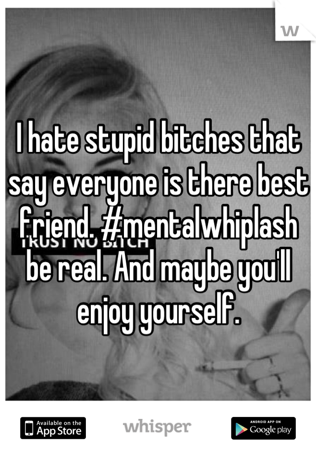 I hate stupid bitches that say everyone is there best friend. #mentalwhiplash be real. And maybe you'll enjoy yourself.