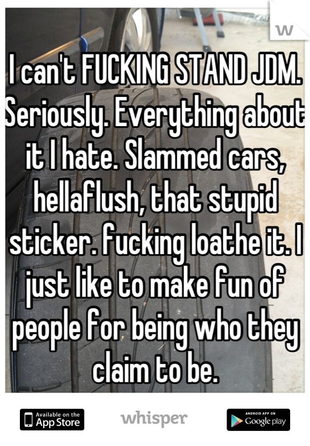 I can't FUCKING STAND JDM. Seriously. Everything about it I hate. Slammed cars, hellaflush, that stupid sticker. fucking loathe it. I just like to make fun of people for being who they claim to be.