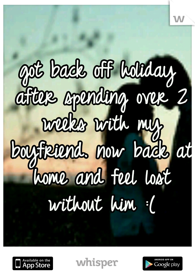 got back off holiday after spending over 2 weeks with my boyfriend. now back at home and feel lost without him :(