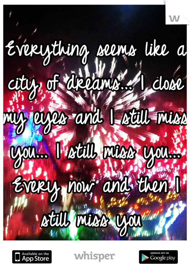 Everything seems like a city of dreams... I close my eyes and I still miss you... I still miss you... Every now and then I still miss you 