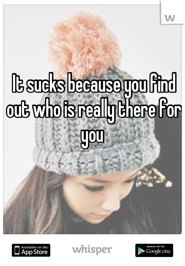 It sucks because you find out who is really there for you 