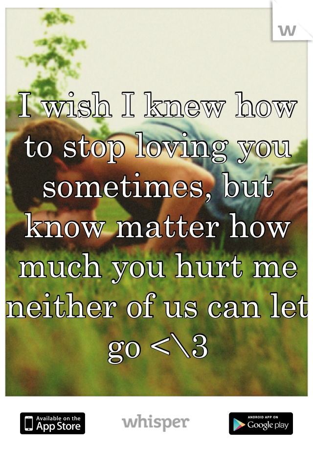 I wish I knew how to stop loving you sometimes, but know matter how much you hurt me neither of us can let go <\3