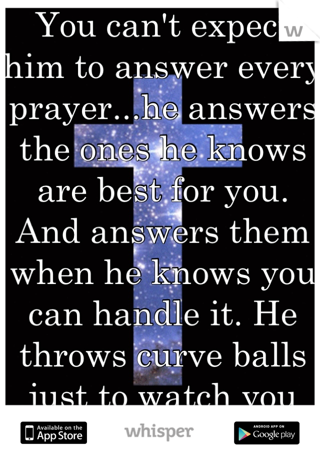 You can't expect him to answer every prayer...he answers the ones he knows are best for you. And answers them when he knows you can handle it. He throws curve balls just to watch you get stronger!
