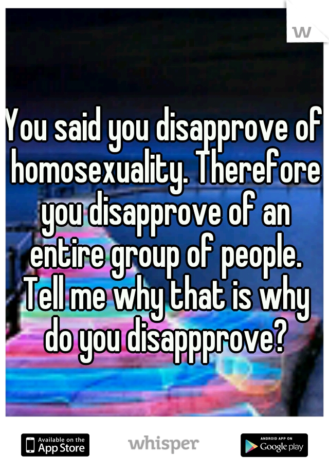 You said you disapprove of homosexuality. Therefore you disapprove of an entire group of people. Tell me why that is why do you disappprove?