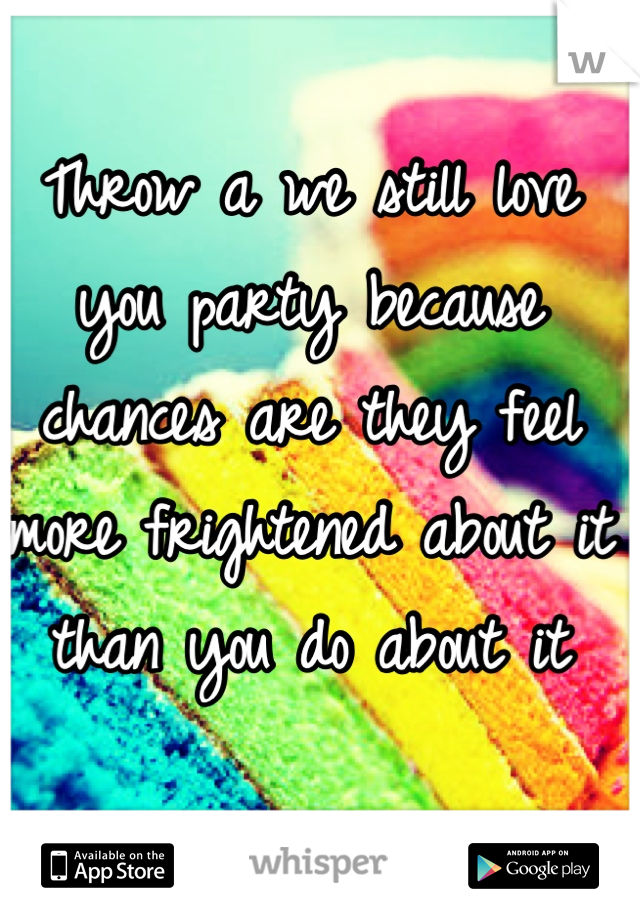 Throw a we still love you party because chances are they feel more frightened about it than you do about it