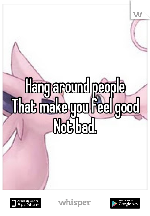 Hang around people
That make you feel good 
Not bad.