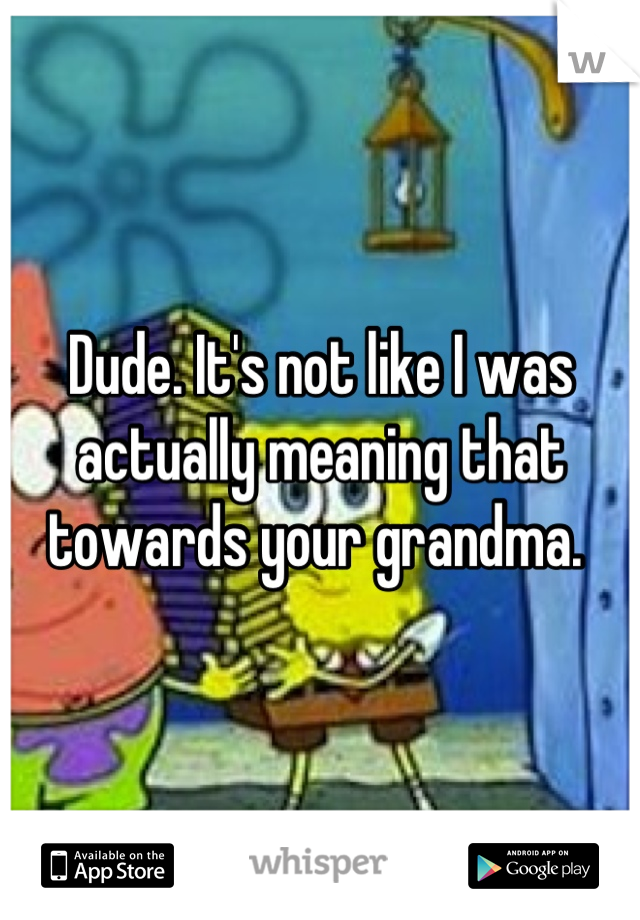 Dude. It's not like I was actually meaning that towards your grandma. 