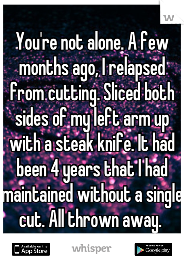 You're not alone. A few months ago, I relapsed from cutting. Sliced both sides of my left arm up with a steak knife. It had been 4 years that I had maintained without a single cut. All thrown away. 