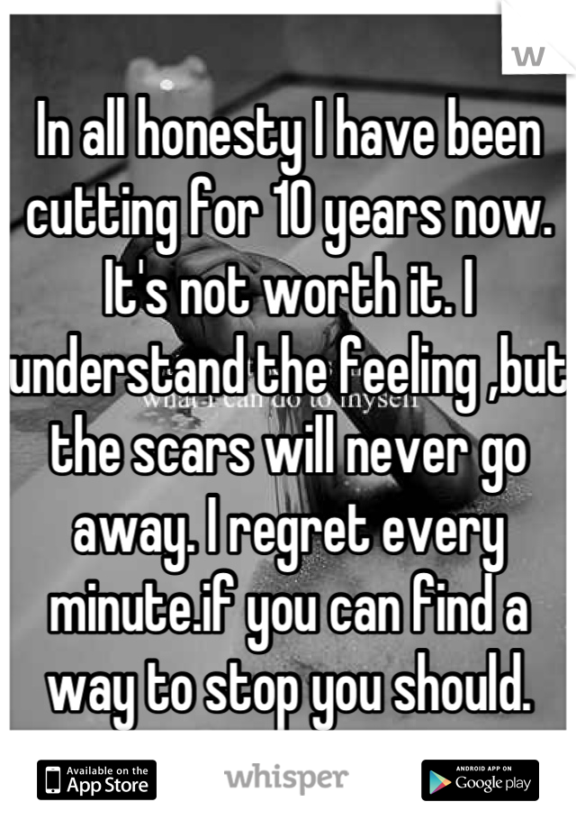 In all honesty I have been cutting for 10 years now. It's not worth it. I understand the feeling ,but the scars will never go away. I regret every minute.if you can find a way to stop you should.
