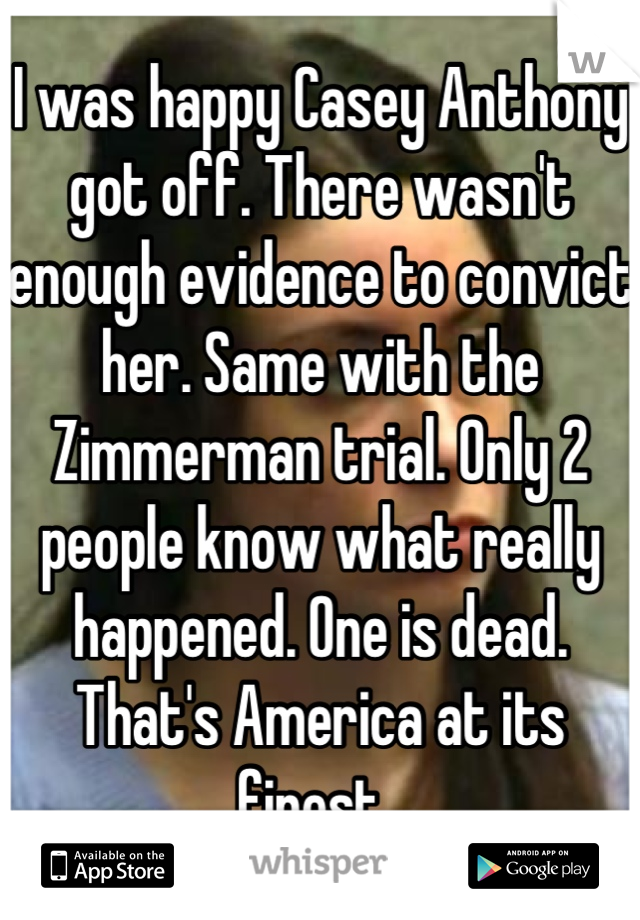I was happy Casey Anthony got off. There wasn't enough evidence to convict her. Same with the Zimmerman trial. Only 2 people know what really happened. One is dead. That's America at its finest. 