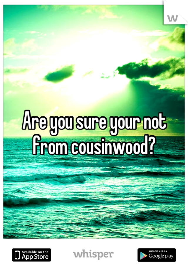 Are you sure your not from cousinwood?
