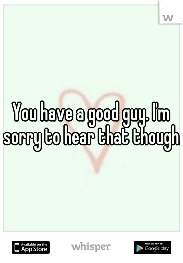 You have a good guy. I'm sorry to hear that though.