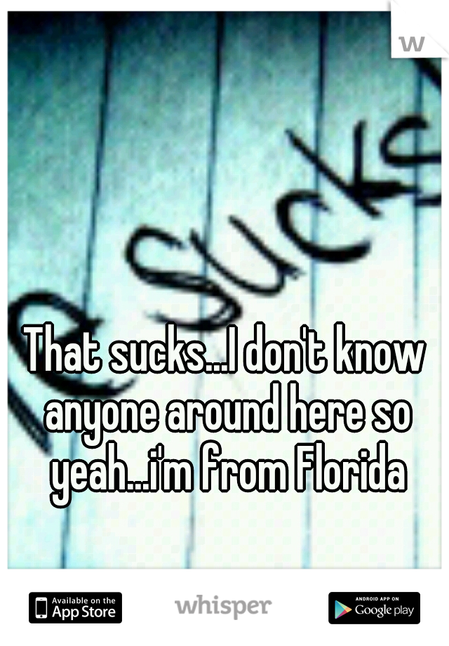 That sucks...I don't know anyone around here so yeah...i'm from Florida