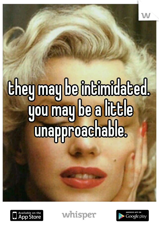 they may be intimidated. you may be a little unapproachable.