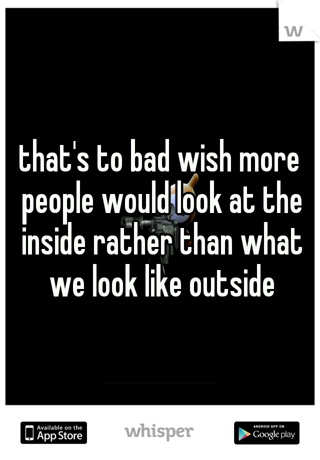 that's to bad wish more people would look at the inside rather than what we look like outside