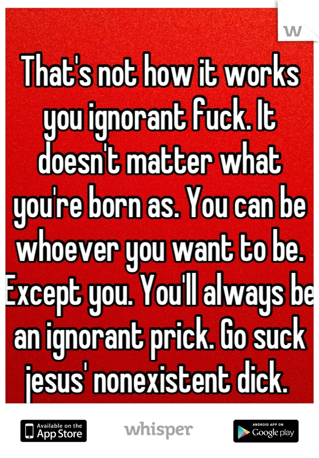 That's not how it works you ignorant fuck. It doesn't matter what you're born as. You can be whoever you want to be. 
Except you. You'll always be an ignorant prick. Go suck jesus' nonexistent dick. 