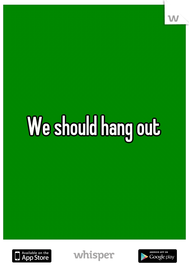 We should hang out