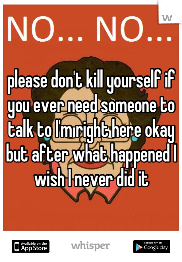 please don't kill yourself if you ever need someone to talk to I'm right here okay but after what happened I wish I never did it