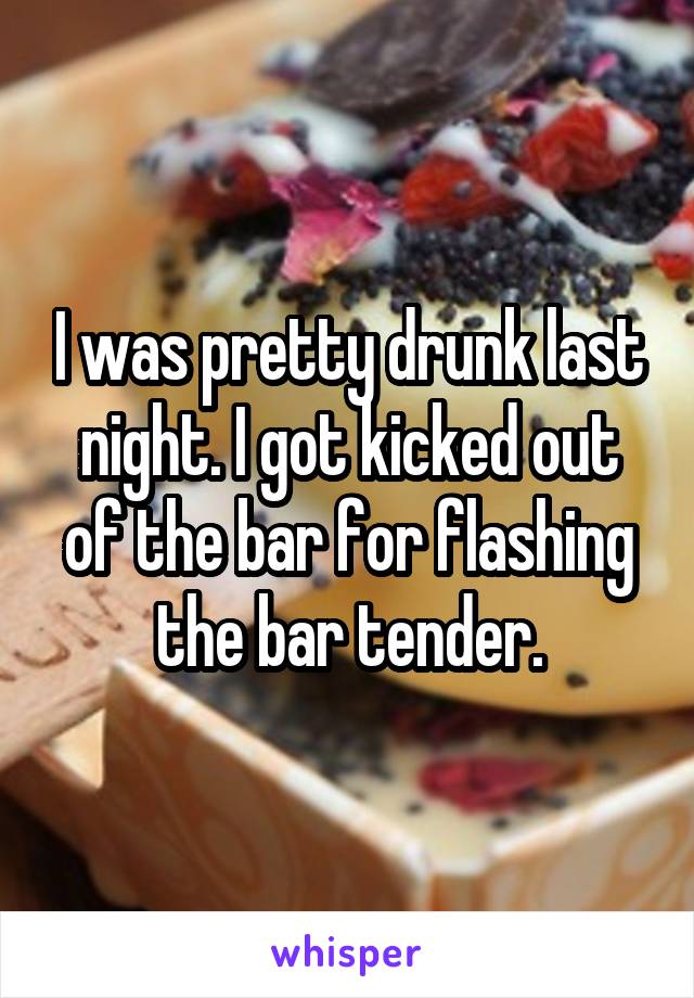I was pretty drunk last night. I got kicked out of the bar for flashing the bar tender.